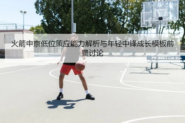 火箭申京低位策应能力解析与年轻中锋成长模板前景讨论