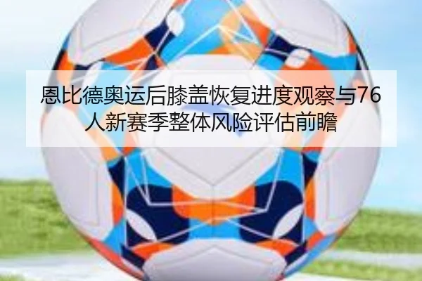 恩比德奥运后膝盖恢复进度观察与76人新赛季整体风险评估前瞻