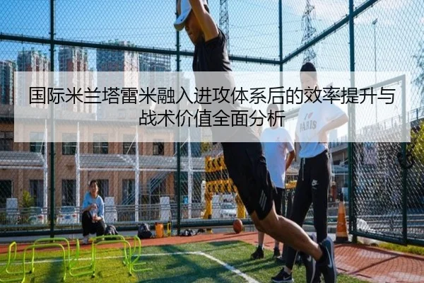 国际米兰塔雷米融入进攻体系后的效率提升与战术价值全面分析