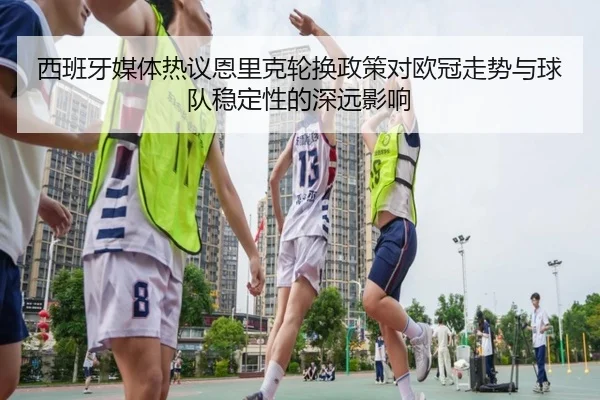 西班牙媒体热议恩里克轮换政策对欧冠走势与球队稳定性的深远影响